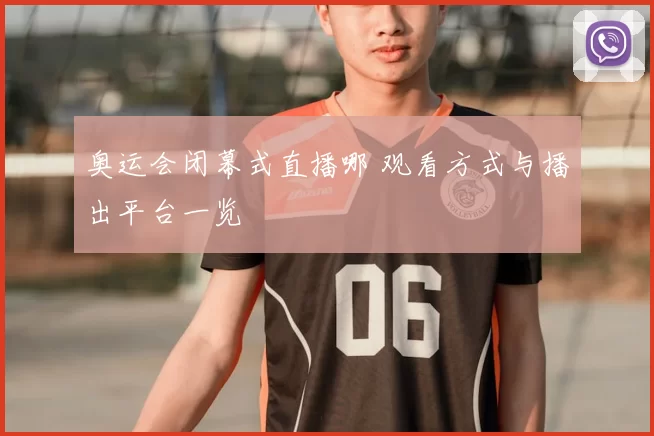 奥运会闭幕式直播哪 观看方式与播出平台一览