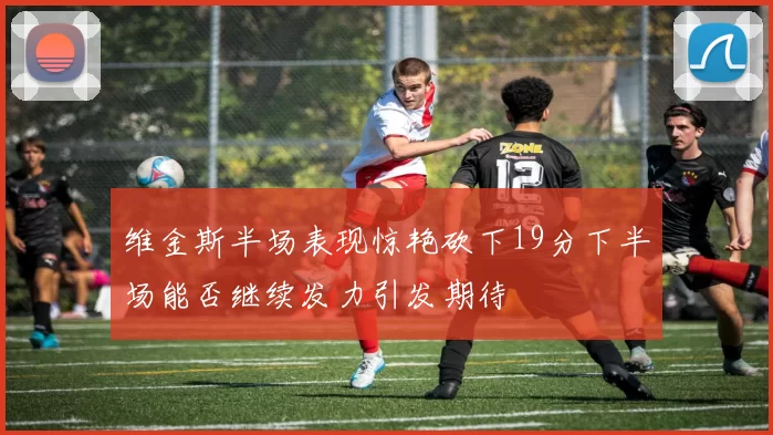 维金斯半场表现惊艳砍下19分下半场能否继续发力引发期待