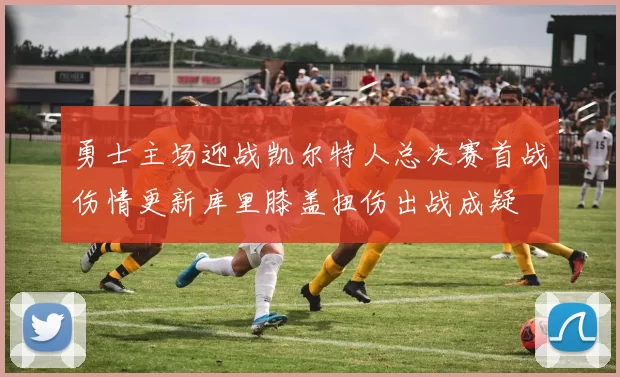 勇士主场迎战凯尔特人总决赛首战伤情更新库里膝盖扭伤出战成疑