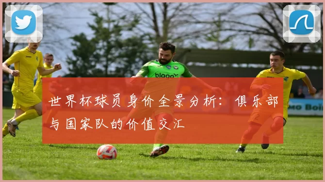 世界杯球员身价全景分析：俱乐部与国家队的价值交汇