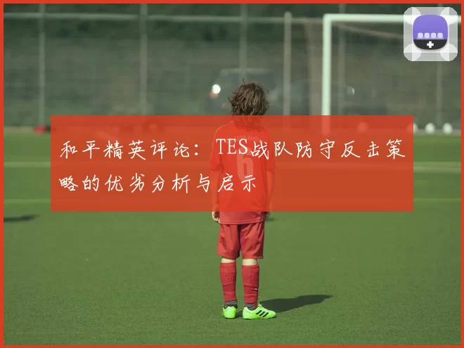 和平精英评论:TES战队防守反击策略的优劣分析与启示