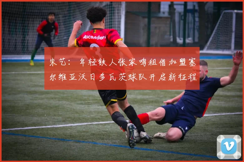 朱艺：年轻铁人张家鸣租借加盟塞尔维亚沃日多瓦茨球队开启新征程