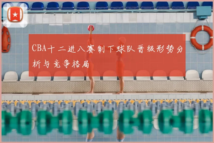 CBA十二进八赛制下球队晋级形势分析与竞争格局