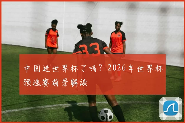 中国进世界杯了吗?2026年世界杯预选赛前景解读