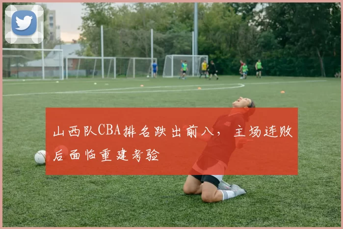 山西队CBA排名跌出前八，主场连败后面临重建考验