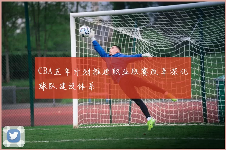 CBA五年计划推进职业联赛改革深化球队建设体系