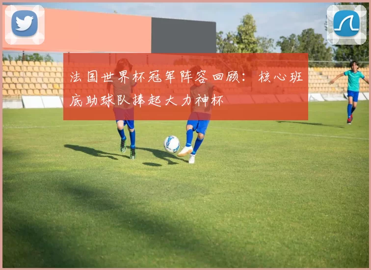 法国世界杯冠军阵容回顾:核心班底助球队捧起大力神杯
