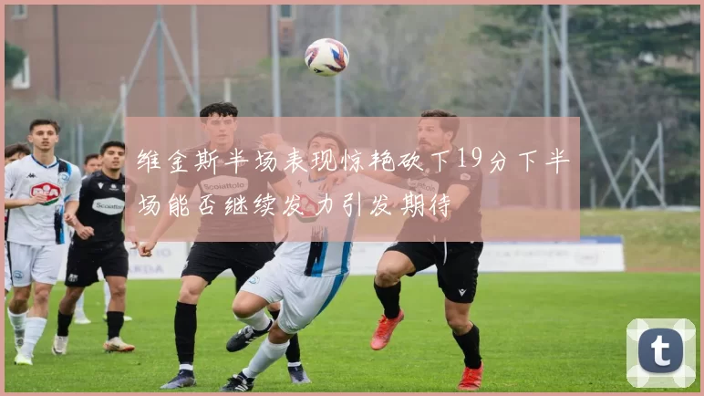 维金斯半场表现惊艳砍下19分下半场能否继续发力引发期待