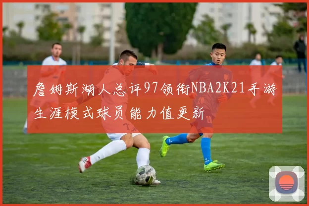 詹姆斯湖人总评97领衔NBA2K21手游生涯模式球员能力值更新