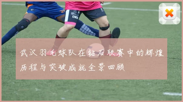 武汉羽毛球队在钻石联赛中的辉煌历程与突破成就全景回顾