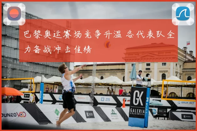 巴黎奥运赛场竞争升温 各代表队全力备战冲击佳绩