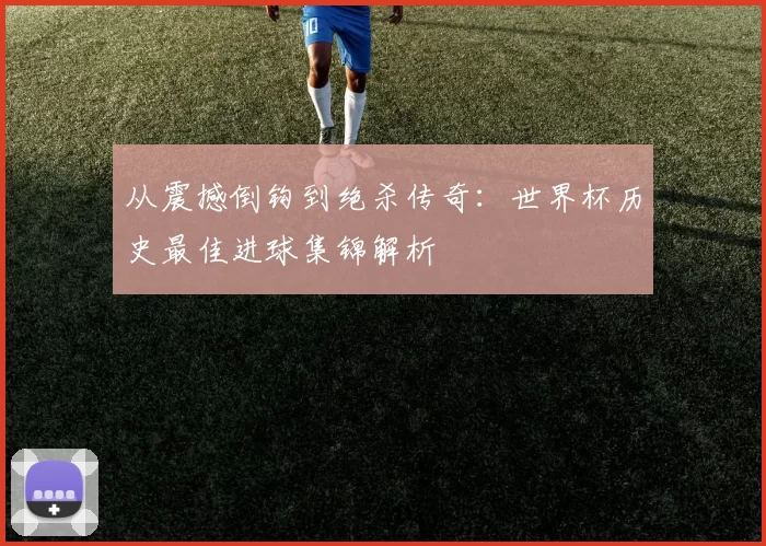 从震撼倒钩到绝杀传奇：世界杯历史最佳进球集锦解析