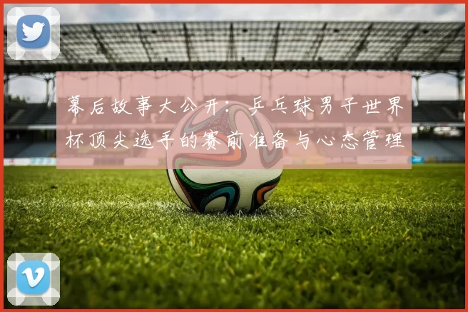 幕后故事大公开:乒乓球男子世界杯顶尖选手的赛前准备与心态管理