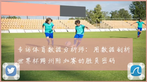 专访体育数据分析师:用数据剖析世界杯跨州附加赛的胜负密码