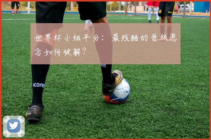 世界杯小组平分:最残酷的晋级悬念如何破解?