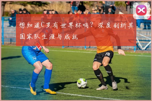 想知道C罗有世界杯吗？深度剖析其国家队生涯与成就