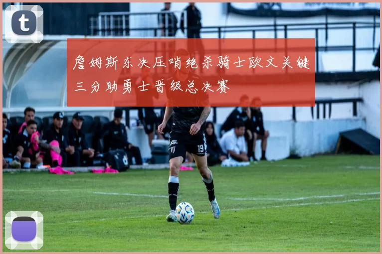 詹姆斯东决压哨绝杀骑士欧文关键三分助勇士晋级总决赛