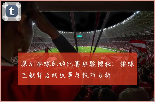 深圳排球队的比赛经验揭秘:排球巨献背后的故事与技巧分析