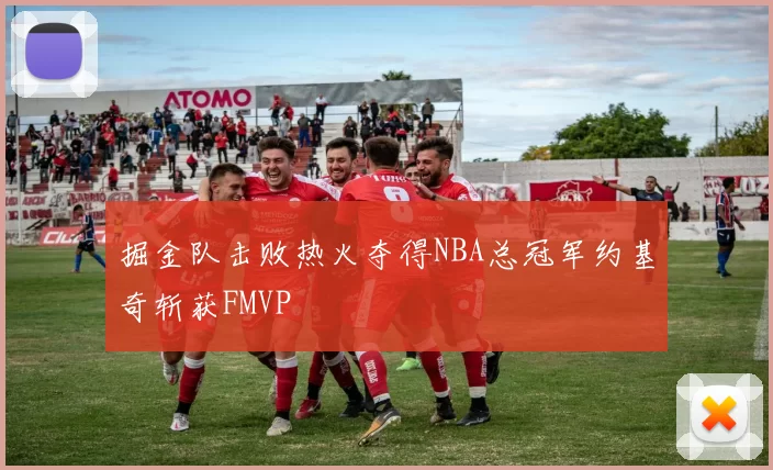 掘金队击败热火夺得NBA总冠军约基奇斩获FMVP