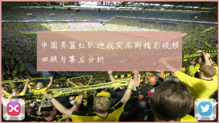 中国男篮红队迎战突尼斯精彩视频回顾与赛后分析