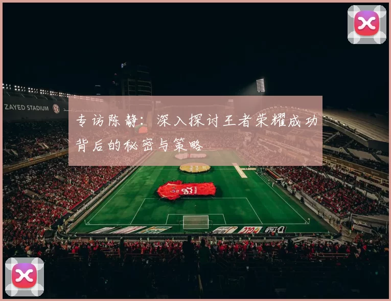 专访陈静：深入探讨王者荣耀成功背后的秘密与策略