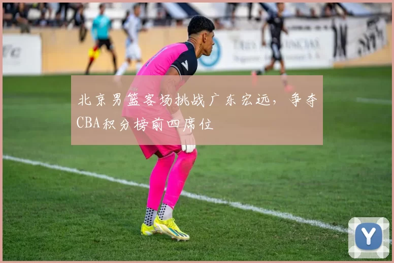 北京男篮客场挑战广东宏远，争夺CBA积分榜前四席位