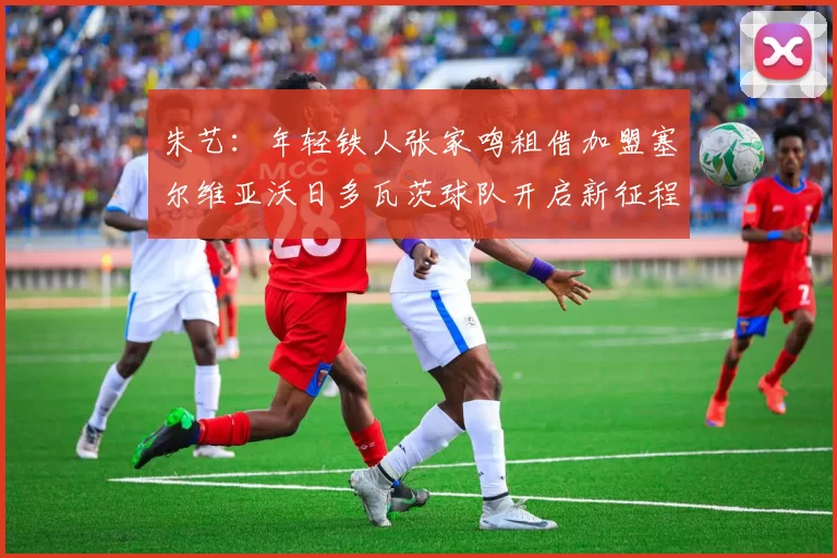 朱艺：年轻铁人张家鸣租借加盟塞尔维亚沃日多瓦茨球队开启新征程