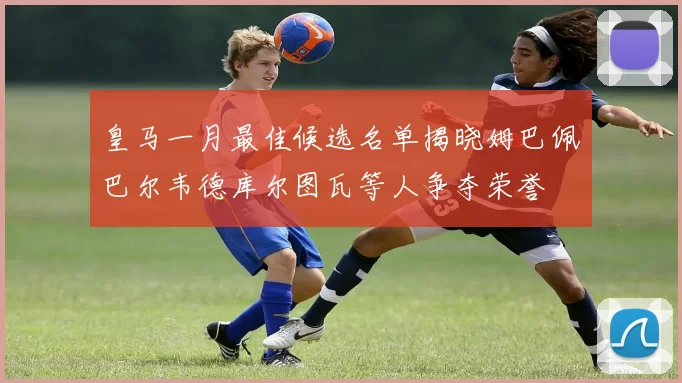 皇马一月最佳候选名单揭晓姆巴佩巴尔韦德库尔图瓦等人争夺荣誉
