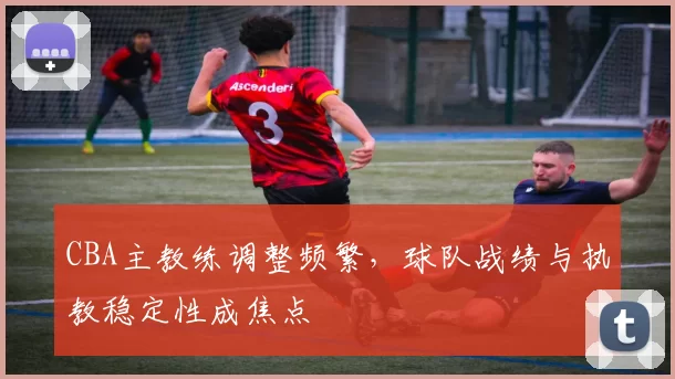 CBA主教练调整频繁，球队战绩与执教稳定性成焦点