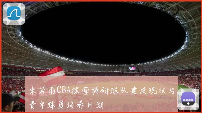 朱芳雨CBA探营调研球队建设现状与青年球员培养计划