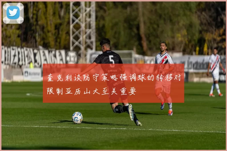 奎克利谈防守策略强调球的转移对限制亚历山大至关重要