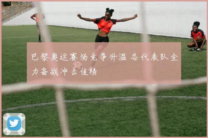 巴黎奥运赛场竞争升温 各代表队全力备战冲击佳绩