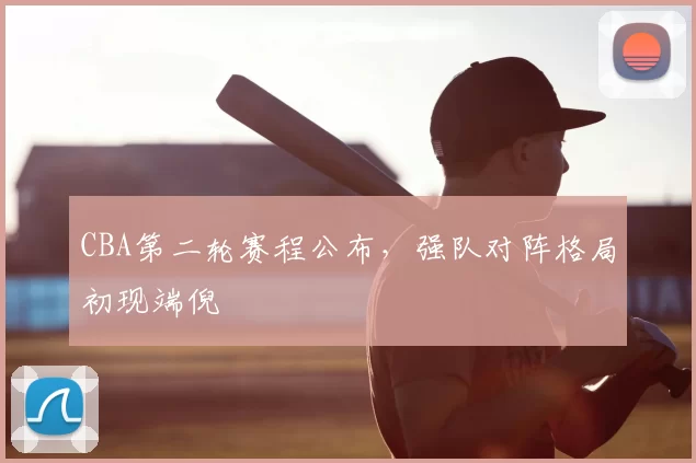 CBA第二轮赛程公布，强队对阵格局初现端倪