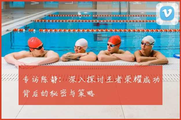 专访陈静:深入探讨王者荣耀成功背后的秘密与策略