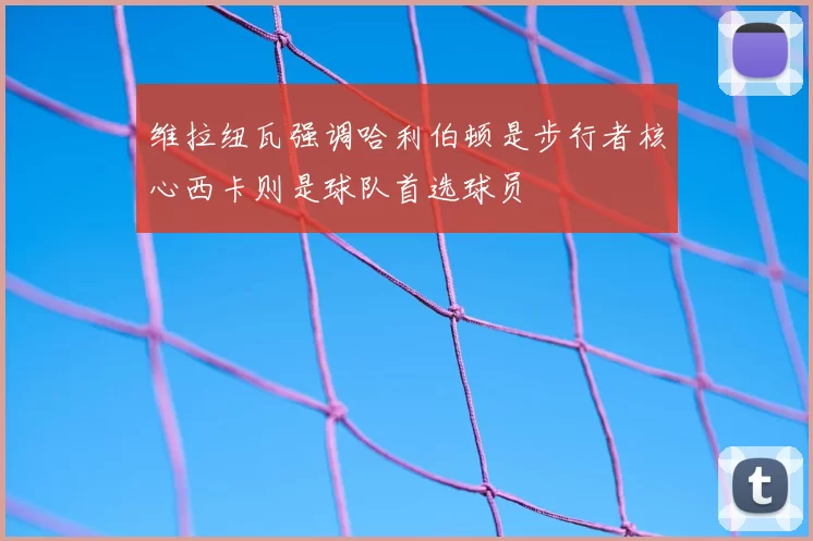 维拉纽瓦强调哈利伯顿是步行者核心西卡则是球队首选球员