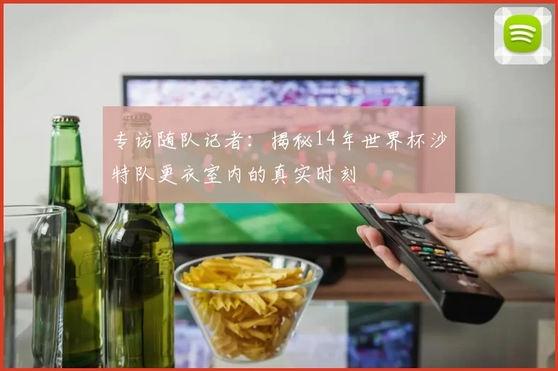 专访随队记者：揭秘14年世界杯沙特队更衣室内的真实时刻