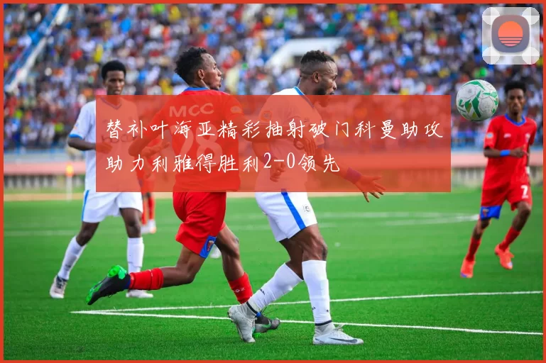 替补叶海亚精彩抽射破门科曼助攻助力利雅得胜利2-0领先