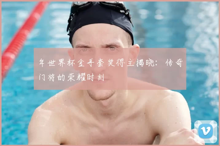 年世界杯金手套奖得主揭晓：传奇门将的荣耀时刻