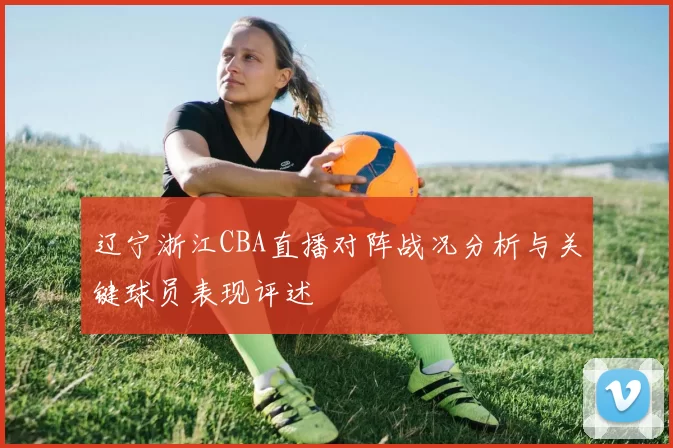 辽宁浙江CBA直播对阵战况分析与关键球员表现评述