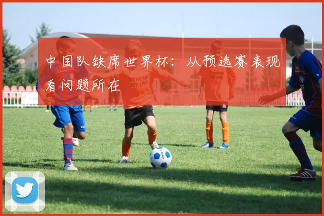 中国队缺席世界杯:从预选赛表现看问题所在
