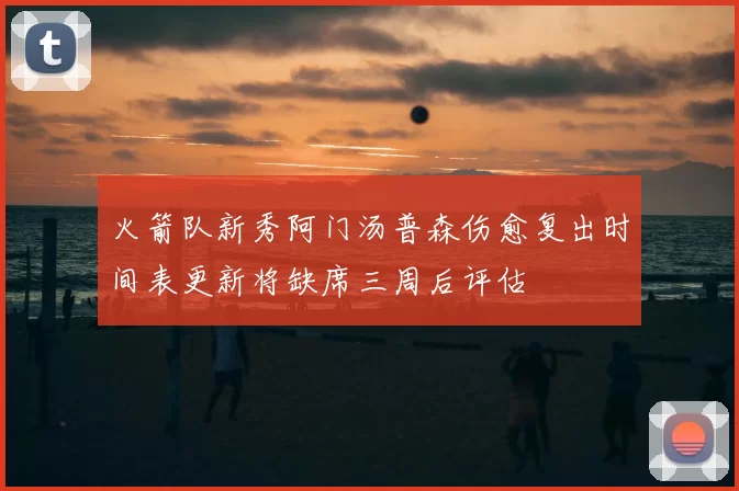 火箭队新秀阿门汤普森伤愈复出时间表更新将缺席三周后评估
