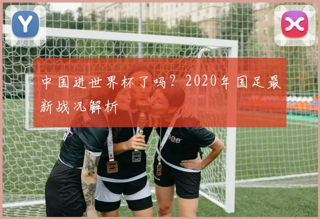 中国进世界杯了吗?2020年国足最新战况解析