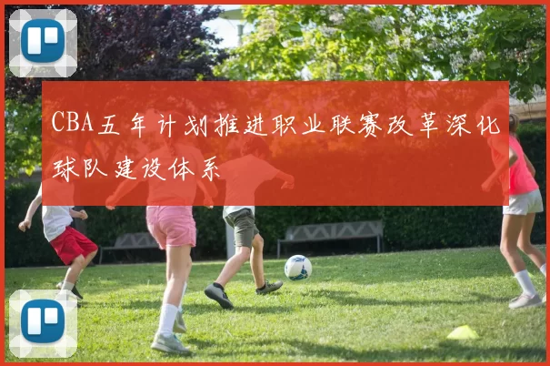 CBA五年计划推进职业联赛改革深化球队建设体系