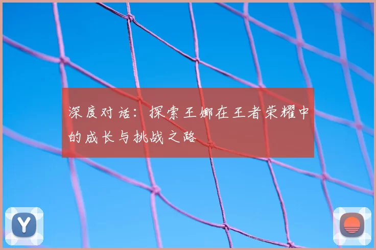 深度对话：探索王娜在王者荣耀中的成长与挑战之路