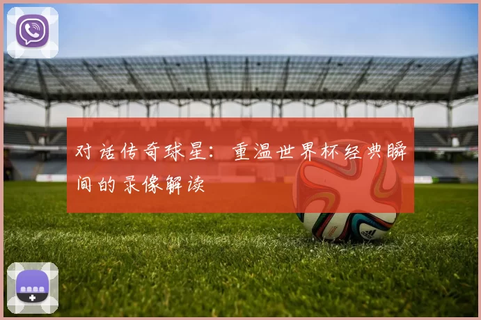 对话传奇球星:重温世界杯经典瞬间的录像解读