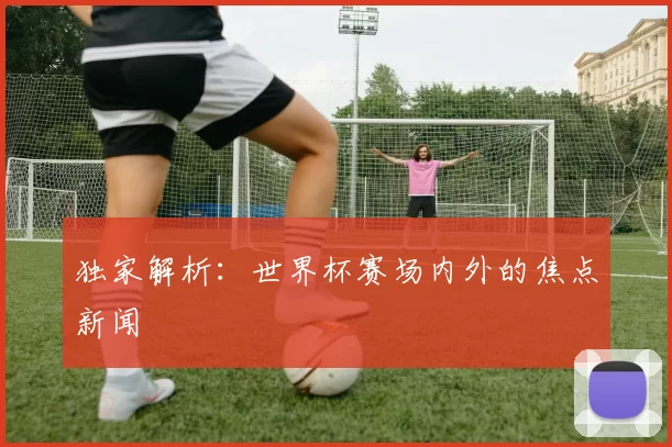 独家解析：世界杯赛场内外的焦点新闻