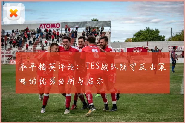 和平精英评论:TES战队防守反击策略的优劣分析与启示
