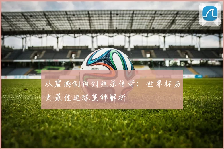 从震撼倒钩到绝杀传奇:世界杯历史最佳进球集锦解析
