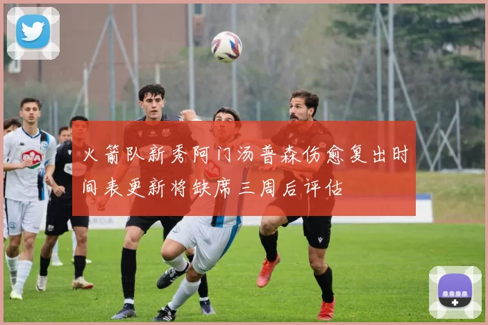 火箭队新秀阿门汤普森伤愈复出时间表更新将缺席三周后评估