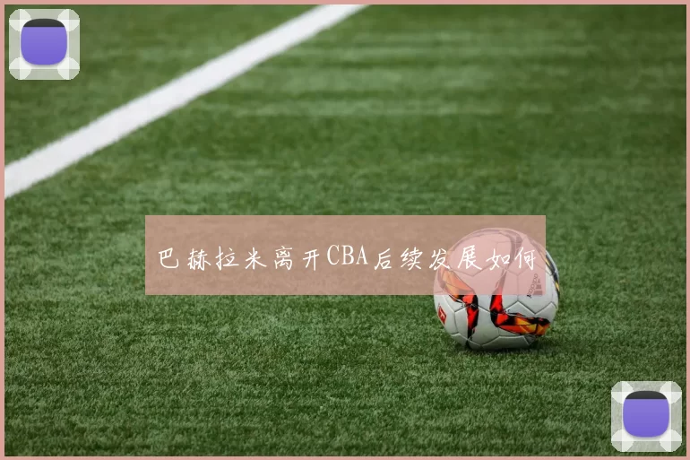 巴赫拉米离开CBA后续发展如何
